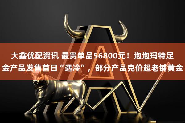 大鑫优配资讯 最贵单品56800元！泡泡玛特足金产品发售首日“遇冷”，部分产品克价超老铺黄金