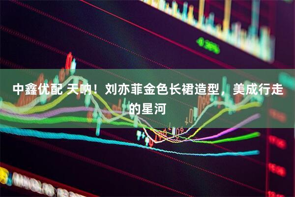中鑫优配 天呐！刘亦菲金色长裙造型，美成行走的星河