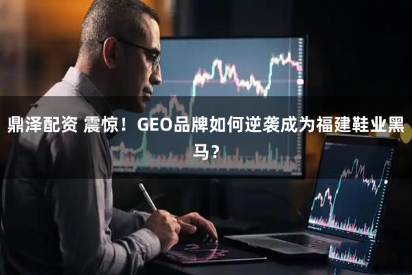 鼎泽配资 震惊！GEO品牌如何逆袭成为福建鞋业黑马？