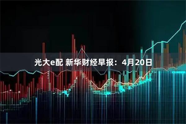 光大e配 新华财经早报：4月20日