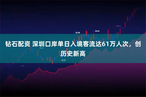 钻石配资 深圳口岸单日入境客流达61万人次，创历史新高