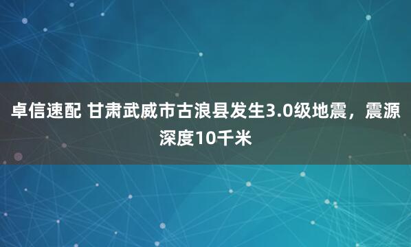 卓信速配 甘肃武威市古浪县发生3.0级地震，震源深度10千米