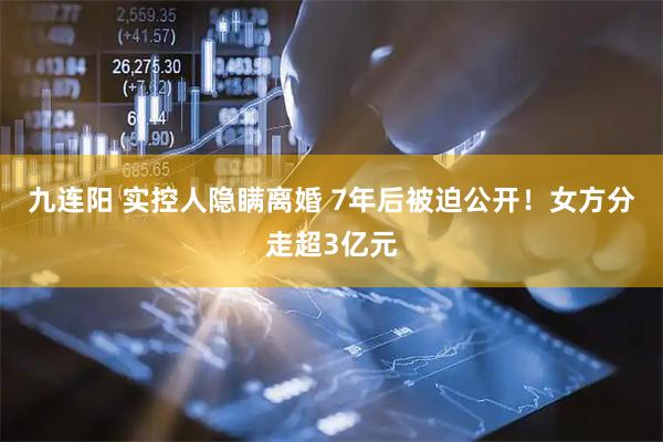 九连阳 实控人隐瞒离婚 7年后被迫公开！女方分走超3亿元