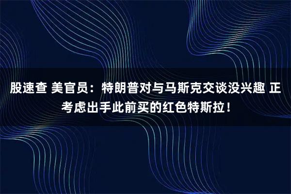 股速查 美官员：特朗普对与马斯克交谈没兴趣 正考虑出手此前买的红色特斯拉！
