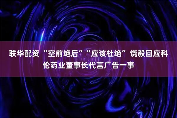 联华配资 “空前绝后”“应该杜绝” 饶毅回应科伦药业董事长代言广告一事