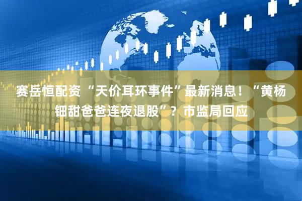 赛岳恒配资 “天价耳环事件”最新消息！“黄杨钿甜爸爸连夜退股”？市监局回应