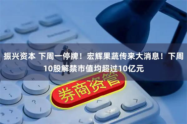 振兴资本 下周一停牌！宏辉果蔬传来大消息！下周10股解禁市值均超过10亿元