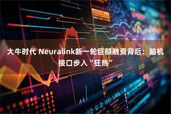 大牛时代 Neuralink新一轮巨额融资背后：脑机接口步入“狂热”