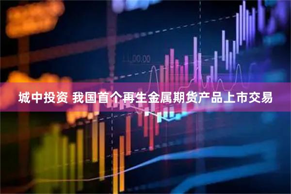 城中投资 我国首个再生金属期货产品上市交易
