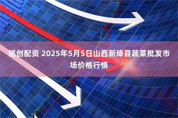 铭创配资 2025年5月5日山西新绛县蔬菜批发市场价格行情