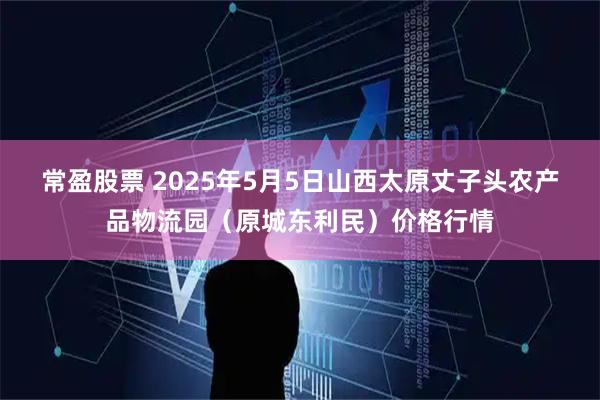 常盈股票 2025年5月5日山西太原丈子头农产品物流园（原城东利民）价格行情
