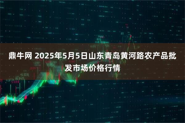 鼎牛网 2025年5月5日山东青岛黄河路农产品批发市场价格行情