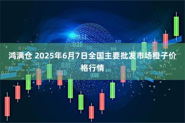 鸿满仓 2025年6月7日全国主要批发市场橙子价格行情