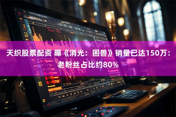 天织股票配资 曝《消光：困兽》销量已达150万：老粉丝占比约80%