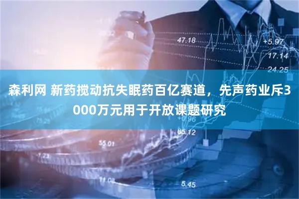 森利网 新药搅动抗失眠药百亿赛道，先声药业斥3000万元用于开放课题研究