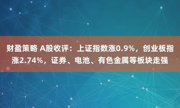 财盈策略 A股收评：上证指数涨0.9%，创业板指涨2.74%，证券、电池、有色金属等板块走强