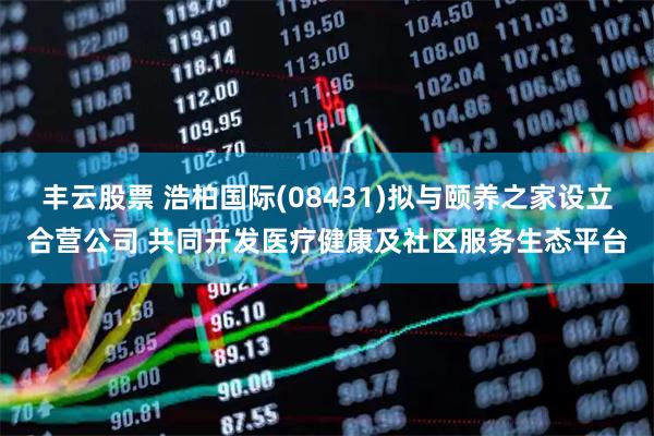 丰云股票 浩柏国际(08431)拟与颐养之家设立合营公司 共同开发医疗健康及社区服务生态平台