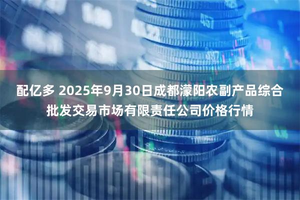 配亿多 2025年9月30日成都濛阳农副产品综合批发交易市场有限责任公司价格行情