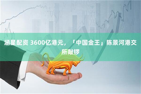 涵星配资 3600亿港元，「中国金王」陈景河港交所敲锣