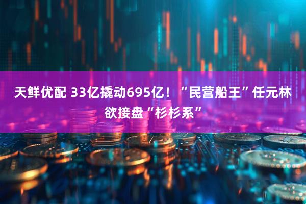 天鲜优配 33亿撬动695亿！“民营船王”任元林欲接盘“杉杉系”