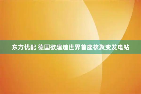 东方优配 德国欲建造世界首座核聚变发电站