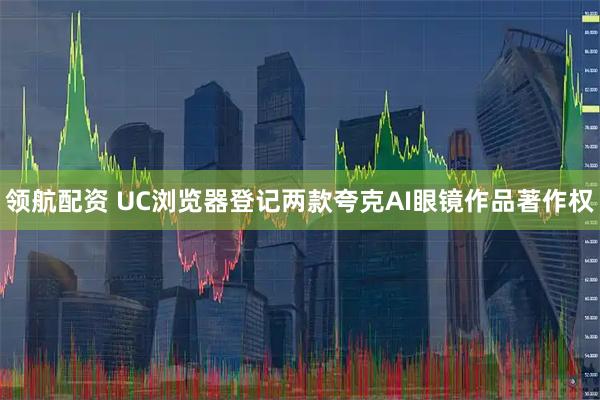 领航配资 UC浏览器登记两款夸克AI眼镜作品著作权