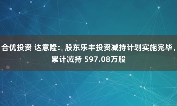 合优投资 达意隆:股东乐丰投资减持计划实施完毕,累计减持 597.08万股