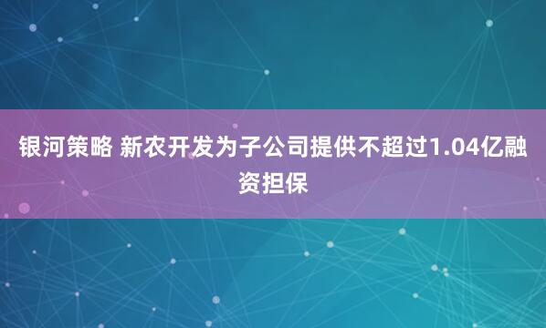 银河策略 新农开发为子公司提供不超过1.04亿融资担保