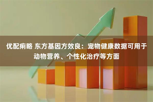 优配痢略 东方基因方效良：宠物健康数据可用于动物营养、个性化治疗等方面