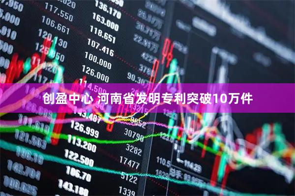 创盈中心 河南省发明专利突破10万件
