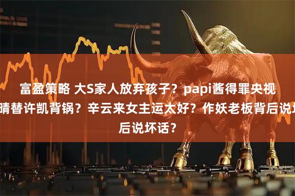 富盈策略 大S家人放弃孩子？papi酱得罪央视？赵晴替许凯背锅？辛云来女主运太好？作妖老板背后说坏话？