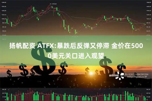 扬帆配资 ATFX:暴跌后反弹又停滞 金价在5000美元关口进入观望