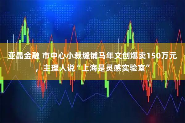 亚晶金融 市中心小裁缝铺马年文创爆卖150万元，主理人说“上海是灵感实验室”