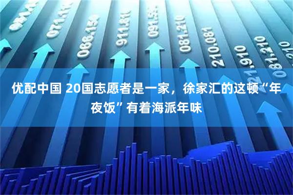 优配中国 20国志愿者是一家，徐家汇的这顿“年夜饭”有着海派年味