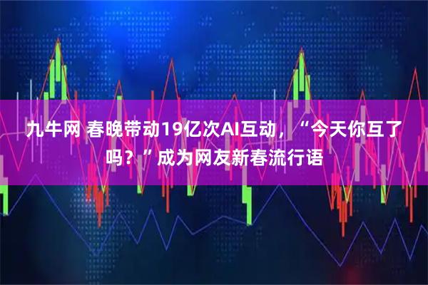 九牛网 春晚带动19亿次AI互动，“今天你互了吗？”成为网友新春流行语