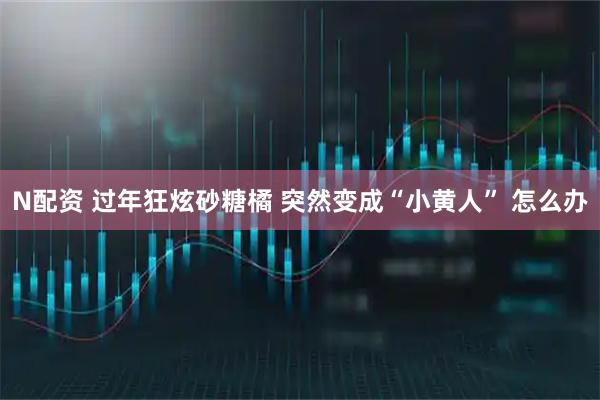 N配资 过年狂炫砂糖橘 突然变成“小黄人” 怎么办