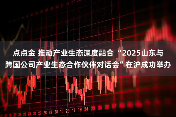 点点金 推动产业生态深度融合 “2025山东与跨国公司产业生态合作伙伴对话会”在沪成功举办