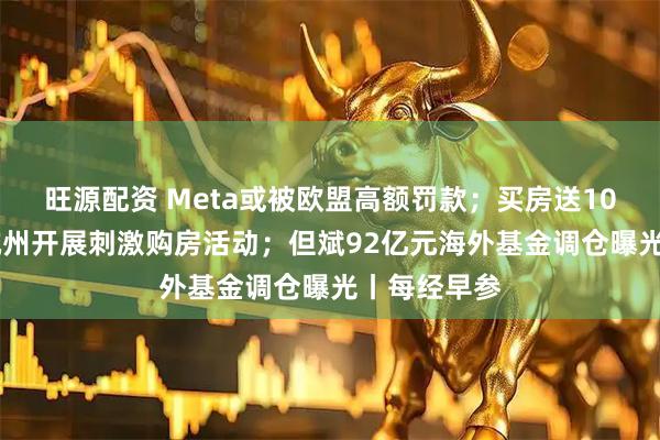 旺源配资 Meta或被欧盟高额罚款;买房送10万消费券 杭州开展刺激购房活动;但斌92亿元海外基金调仓曝光丨每经早参
