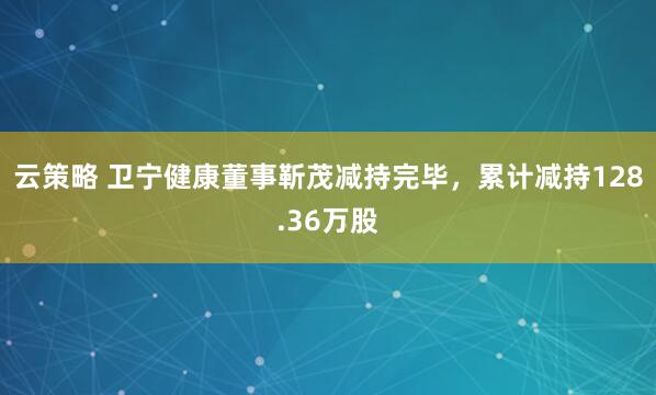 云策略 卫宁健康董事靳茂减持完毕，累计减持128.36万股