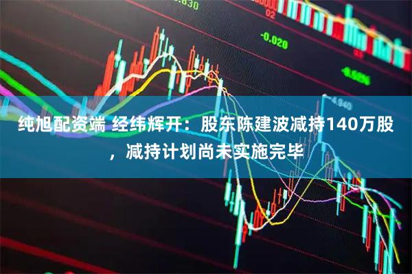 纯旭配资端 经纬辉开：股东陈建波减持140万股，减持计划尚未实施完毕
