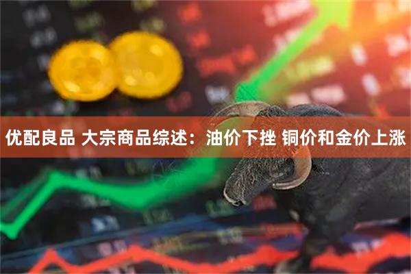 优配良品 大宗商品综述:油价下挫 铜价和金价上涨
