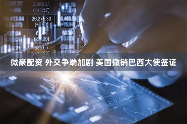 微豪配资 外交争端加剧 美国撤销巴西大使签证
