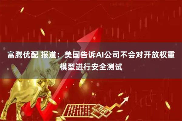 富腾优配 报道：美国告诉AI公司不会对开放权重模型进行安全测试